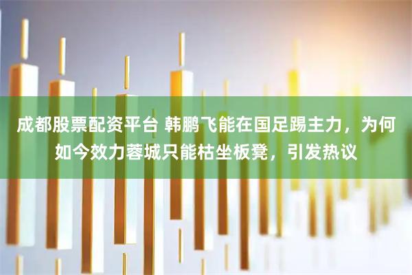 成都股票配资平台 韩鹏飞能在国足踢主力，为何如今效力蓉城只能枯坐板凳，引发热议