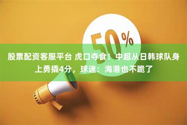 股票配资客服平台 虎口夺食！中超从日韩球队身上勇撬4分，球迷：海港也不跪了