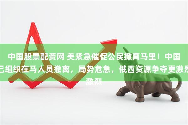 中国股票配资网 美紧急催促公民撤离马里！中国已组织在马人员撤离，局势危急，俄西资源争夺更激烈