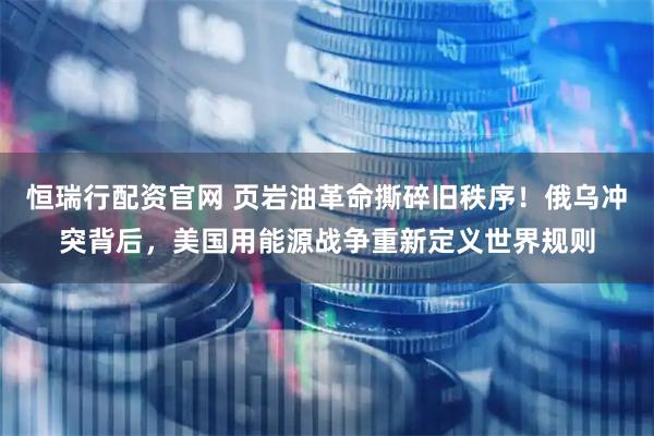 恒瑞行配资官网 页岩油革命撕碎旧秩序！俄乌冲突背后，美国用能源战争重新定义世界规则