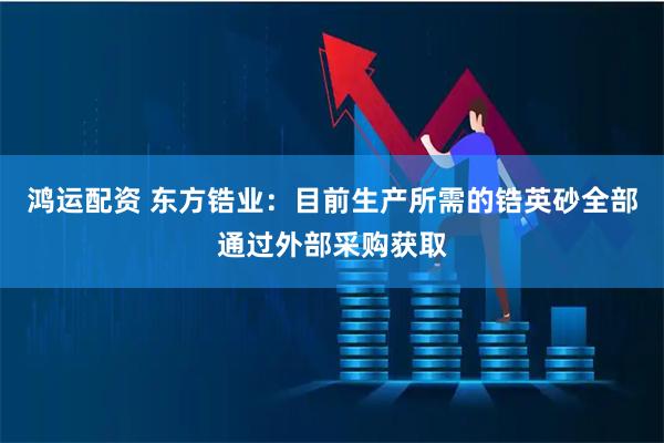 鸿运配资 东方锆业：目前生产所需的锆英砂全部通过外部采购获取