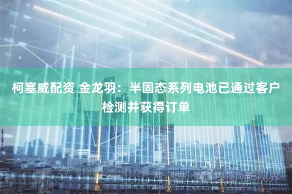 柯塞威配资 金龙羽：半固态系列电池已通过客户检测并获得订单