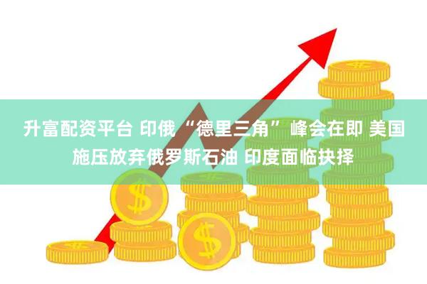升富配资平台 印俄 “德里三角” 峰会在即 美国施压放弃俄罗斯石油 印度面临抉择