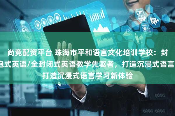 尚竞配资平台 珠海市平和语言文化培训学校：封闭英语/浸泡式英语/全封闭式英语教学先驱者，打造沉浸式语言学习新体验
