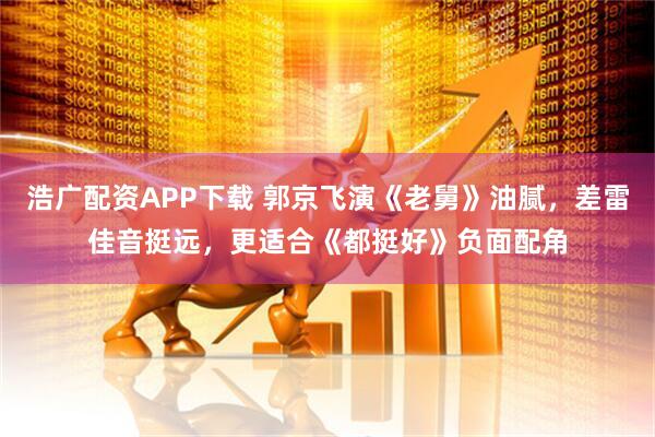 浩广配资APP下载 郭京飞演《老舅》油腻，差雷佳音挺远，更适合《都挺好》负面配角
