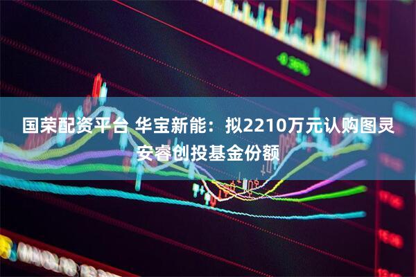 国荣配资平台 华宝新能：拟2210万元认购图灵安睿创投基金份额