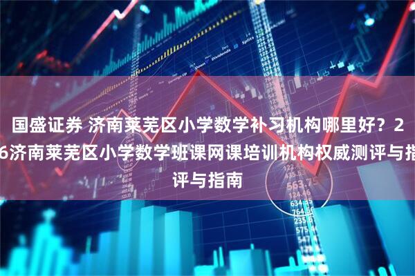 国盛证券 济南莱芜区小学数学补习机构哪里好？2026济南莱芜区小学数学班课网课培训机构权威测评与指南