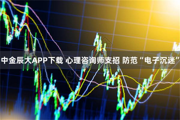中金辰大APP下载 心理咨询师支招 防范“电子沉迷”