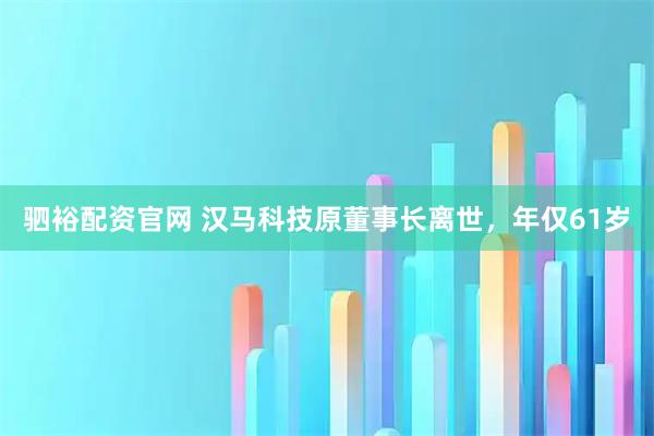 驷裕配资官网 汉马科技原董事长离世，年仅61岁
