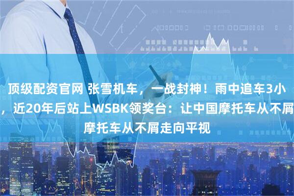 顶级配资官网 张雪机车，一战封神！雨中追车3小时的少年，近20年后站上WSBK领奖台：让中国摩托车从不屑走向平视